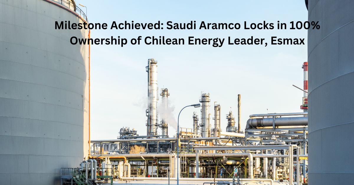 Milestone Achieved Saudi Aramco Locks in 100% Ownership of Chilean Energy Leader, Esmax